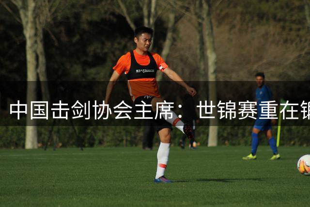 中国击剑协会主席：世锦赛重在锻炼新人 备战洛杉矶