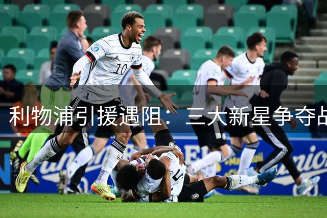 利物浦引援遇阻：三大新星争夺战恐错失良机