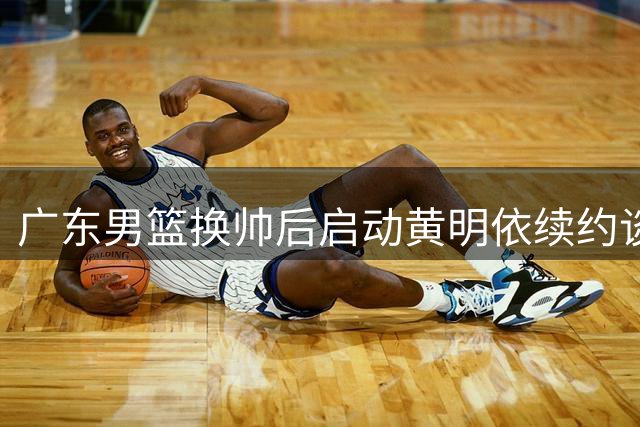 广东男篮换帅后启动黄明依续约谈判 选秀市场掀起百万抢签大战