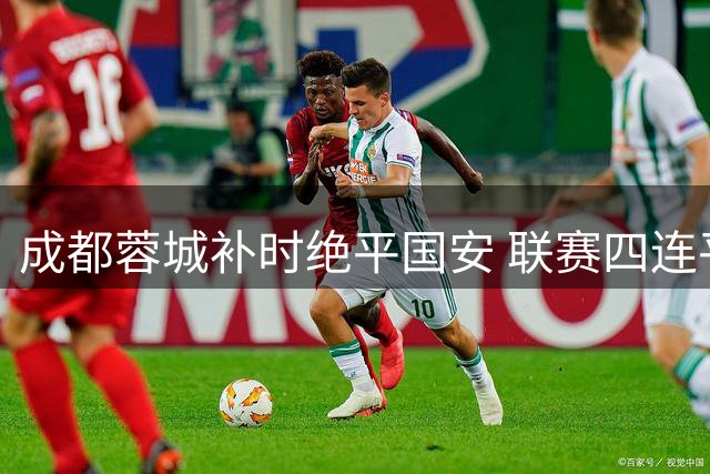成都蓉城补时绝平国安 联赛四连平尴尬延续