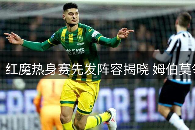 红魔热身赛先发阵容揭晓 姆伯莫领衔B费暂列替补