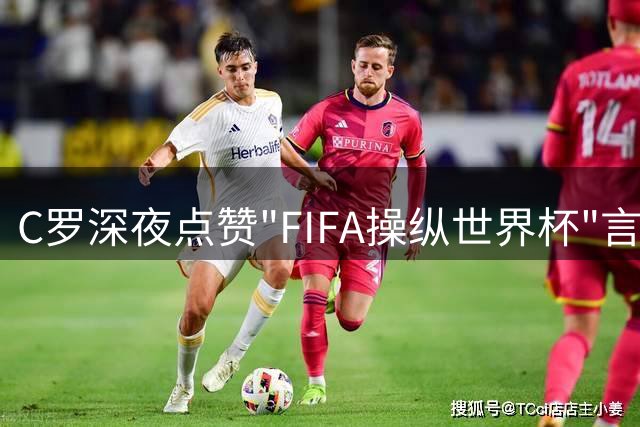 C罗深夜点赞"FIFA操纵世界杯"言论 24小时内撤回引爆舆论风暴