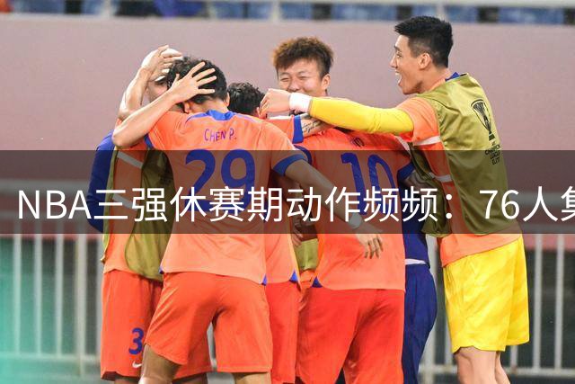NBA三强休赛期动作频频：76人集齐冠军拼图 骑士押宝新星 勇士重金留人