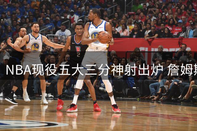 NBA现役五大三分神射出炉 詹姆斯意外跻身榜单